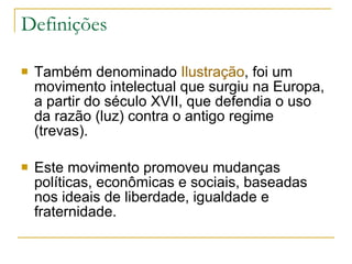 Definições Também denominado  Ilustração , foi um movimento intelectual que surgiu na Europa, a partir do século XVII, que defendia o uso da razão (luz) contra o antigo regime (trevas).  Este movimento promoveu mudanças políticas, econômicas e sociais, baseadas nos ideais de liberdade, igualdade e fraternidade. 