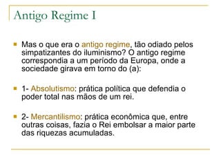 Antigo Regime I Mas o que era o  antigo regime , tão odiado pelos simpatizantes do iluminismo? O antigo regime correspondia a um período da Europa, onde a sociedade girava em torno do (a): 1-  Absolutismo : prática política que defendia o poder total nas mãos de um rei. 2-  Mercantilismo : prática econômica que, entre outras coisas, fazia o Rei embolsar a maior parte das riquezas acumuladas. 