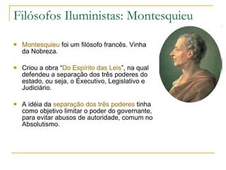 Filósofos Iluministas: Montesquieu Montesquieu  foi um filósofo francês. Vinha da Nobreza. Criou a obra “ Do Espírito das Leis ”, na qual defendeu a separação dos três poderes do estado, ou seja, o Executivo, Legislativo e Judiciário. A idéia da  separação dos três poderes  tinha como objetivo limitar o poder do governante, para evitar abusos de autoridade, comum no Absolutismo.  