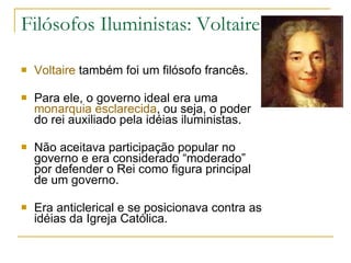 Filósofos Iluministas: Voltaire Voltaire  também foi um filósofo francês. Para ele, o governo ideal era uma  monarquia esclarecida , ou seja, o poder do rei auxiliado pela idéias iluministas.  Não aceitava participação popular no governo e era considerado “moderado” por defender o Rei como figura principal de um governo. Era anticlerical e se posicionava contra as idéias da Igreja Católica. 