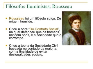 Filósofos Iluministas: Rousseau Rousseau  foi um filósofo suíço. De origem humilde. Criou a obra “ Do Contrato Social ”, na qual defendeu que os homens nascem bons, é a sociedade que o corrompe. Criou a teoria da Sociedade Civil baseada na vontade da maioria, com a finalidade de evitar desigualdades sociais.  