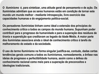 O  Iluminismo  é, para sintetizar, uma atitude geral de pensamento e de ação. Os iluministas admitiam que os seres humanos estão em condição de tornar este mundo um mundo melhor - mediante introspecção, livre exercício das capacidades humanas e do engajamento político-social. Os pensadores iluministas tinham como ideal a extensão dos princípios do conhecimento crítico a todos os campos do mundo humano. Supunham poder contribuir para o progresso da humanidade e para a superação dos resíduos de tirania e superstição que creditavam ao legado da Idade Média. A maior parte dos iluministas associava ainda o ideal de conhecimento crítico à tarefa do melhoramento do estado e da sociedade. O uso do termo Iluminismo na forma singular justifica-se, contudo, dadas certas tendências gerais comuns a todos os iluminismos, nomeadamente, a ênfase nas ideias de progresso e perfectibilidade humana, assim como a defesa do conhecimento racional como meio para a superação de preconceitos e ideologias tradicionais. 