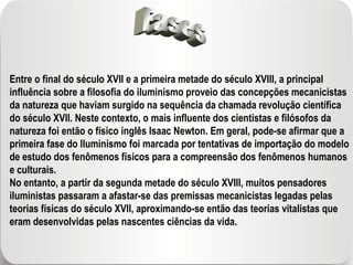 Fases Entre o final do século XVII e a primeira metade do século XVIII, a principal influência sobre a filosofia do iluminismo proveio das concepções mecanicistas da natureza que haviam surgido na sequência da chamada revolução científica do século XVII. Neste contexto, o mais influente dos cientistas e filósofos da natureza foi então o físico inglês Isaac Newton. Em geral, pode-se afirmar que a primeira fase do Iluminismo foi marcada por tentativas de importação do modelo de estudo dos fenômenos físicos para a compreensão dos fenômenos humanos e culturais. No entanto, a partir da segunda metade do século XVIII, muitos pensadores iluministas passaram a afastar-se das premissas mecanicistas legadas pelas teorias físicas do século XVII, aproximando-se então das teorias vitalistas que eram desenvolvidas pelas nascentes ciências da vida. 