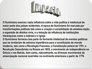 Impacto O Iluminismo exerceu vasta influência sobre a vida política e intelectual da maior parte dos países ocidentais. A época do Iluminismo foi marcada por transformações políticas tais como a criação e consolidação de estados-nação, a expansão de direitos civis, e a redução da influência de instituições hierárquicas como a nobreza e a igreja. O Iluminismo forneceu boa parte do fermento intelectual de eventos políticos que se revelariam de extrema importância para a constituição do mundo moderno, tais como a Revolução Francesa, a Constituição polaca de 1791, a Revolução Dezembrista na Rússia em 1825, o movimento de independência na Grécia e nos Balcãs, bem como, naturalmente, os diversos movimentos de emancipação nacional ocorridos no continente americano a partir de 1776. 