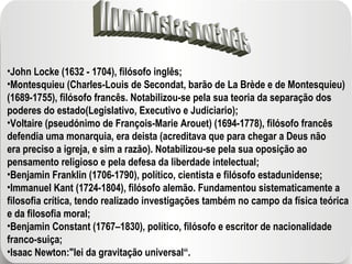 Iluministas notáveis John Locke (1632 - 1704), filósofo inglês; Montesquieu (Charles-Louis de Secondat, barão de La Brède e de Montesquieu) (1689-1755), filósofo francês. Notabilizou-se pela sua teoria da separação dos poderes do estado(Legislativo, Executivo e Judiciario); Voltaire (pseudónimo de François-Marie Arouet) (1694-1778), filósofo francês defendia uma monarquia, era deista (acreditava que para chegar a Deus não era preciso a igreja, e sim a razão). Notabilizou-se pela sua oposição ao pensamento religioso e pela defesa da liberdade intelectual; Benjamin Franklin (1706-1790), político, cientista e filósofo estadunidense; Immanuel Kant (1724-1804), filósofo alemão. Fundamentou sistematicamente a filosofia crítica, tendo realizado investigações também no campo da física teórica e da filosofia moral; Benjamin Constant (1767–1830), político, filósofo e escritor de nacionalidade franco-suiça; Isaac Newton:"lei da gravitação universal“. 