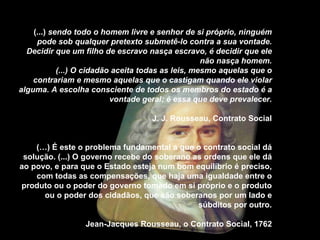 (...)  sendo todo o homem livre e senhor de si próprio, ninguém pode sob qualquer pretexto submetê-lo contra a sua vontade. Decidir que um filho de escravo nasça escravo, é decidir que ele não nasça homem. (...) O cidadão aceita todas as leis, mesmo aquelas que o contrariam e mesmo aquelas que o castigam quando ele violar alguma. A escolha consciente de todos os membros do estado é a vontade geral; é essa que deve prevalecer. J. J. Rousseau, Contrato Social (…) É este o problema fundamental a que o contrato social dá solução. (...) O governo recebe do soberano as ordens que ele dá ao povo, e para que o Estado esteja num bom equilíbrio é preciso, com todas as compensações, que haja uma igualdade entre o produto ou o poder do governo tomado em si próprio e o produto ou o poder dos cidadãos, que são soberanos por um lado e súbditos por outro. Jean-Jacques Rousseau, o Contrato Social, 1762 