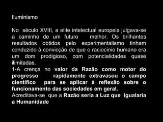 Iluminismo No  século XVIII, a elite intelectual europeia julgava-se a caminho de um futuro  melhor. Os brilhantes resultados obtidos pelo experimentalismo tinham conduzido à convicção de que o raciocínio humano era um dom prodigioso, com potencialidades quase ilimitadas. 1-A crença no  valor da Razão como motor do progresso  rapidamente extravasou o campo científico  para se aplicar à reflexão sobre o funcionamento das sociedades em geral. Acreditava-se  que a  Razão seria a Luz que  igualaria a Humanidade 