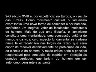 2-O século XVIII é, por excelência, na Europa, o «século das Luzes». Como movimento cultural, o iluminismo expressava uma nova forma de conceber o ser humano, conferindo um inegável valor às faculdades intelectuais do homem. Mais do que uma filosofia, o iluminismo constituía uma mentalidade, uma concepção unitária do mundo e da vida, cujo aspecto fundamental se traduzia numa fé extraordinária nas forças da razão, que seria capaz de resolver definitivamente os problemas da vida, da ciência e do homem. A razão crítica seria a principal responsável pela condução do espírito em direcção às grandes verdades, que fariam do homem um ser autónomo, pensante e actuante. 