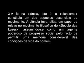3-A fé na ciência, isto é, o «cientismo» constituiu um dos aspectos essenciais do movimento. A ciência teve, aliás, um papel de relevo no movimento filosófico do «Século das Luzes», assumindo-se como um agente poderoso de progresso social pelo facto de permitir uma melhoria considerável das condições de vida do homem.  