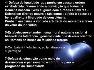 4-  Defesa da igualdade  que punha em causa a ordem estabelecida, favorecendo a convicção que todos os Homens nascem livres e iguais com direitos e deveres . Defendiam direitos naturais tais como : direito à posse de bens , direito à liberdade de consciência. Punham em causa a vontade arbitrária do monarca a favor do valor do individuo.  5-Estabeleceu-se também uma moral natural e racional baseada na tolerância , generosidade que deveria orientar os Homens na busca da felicidade terrena  6-Combate à intolerância, ao fanatismo e à  superstição 7-Defesa da educação como meio de  desenvolver o pensamento e contribuir para o  progresso da Humanidade 