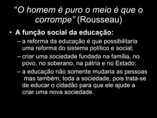 “ O homem é puro o meio é que o corrompe”  (Rousseau) A função social da educação:  a reforma da educação é que possibilitaria uma reforma do sistema político e social; criar uma sociedade fundada na família, no povo, no soberano, na pátria e no Estado; a educação não somente mudaria as pessoas  mas também, toda a sociedade, pois trata-se de educar o cidadão para que ele ajude a criar uma nova sociedade. 