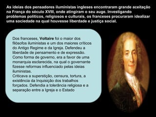 As ideias dos pensadores iluministas ingleses encontraram grande aceitação na França do século XVIII, onde atingiram o seu auge. Investigando problemas políticos, religiosos e culturais, os franceses procuraram idealizar uma sociedade na qual houvesse liberdade e justiça social.  Dos franceses,  Voltaire  foi o maior dos filósofos iluministas e um dos maiores críticos do Antigo Regime e da Igreja. Defendeu a liberdade de pensamento e de expressão.  Como forma de governo, era a favor de uma monarquia esclarecida, na qual o governante fizesse reformas influenciado pelas ideias iluministas.  Criticava a superstição, censura, tortura, a existência da Inquisição dos trabalhos forçados. Defendia a tolerância religiosa e a separação entre a Igreja e o Estado 