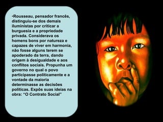 • Rousseau, pensador francês, distinguiu-se dos demais iluministas por criticar a burguesia e a propriedade privada. Considerava os homens bons por natureza e capazes de viver em harmonia, não fosse alguns terem se apoderado da terra, dando origem à desigualdade e aos conflitos sociais. Propunha um governo no qual o povo participasse politicamente e a vontade da maioria determinasse as decisões políticas. Expôs suas ideias na obra: “O Contrato Social” 