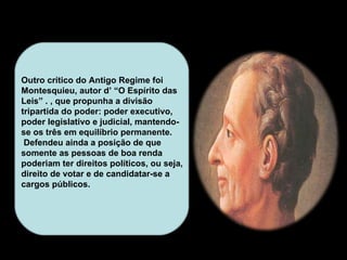 Outro crítico do Antigo Regime foi Montesquieu, autor d’ “O Espírito das Leis” . , que propunha a divisão tripartida do poder: poder executivo, poder legislativo e judicial, mantendo-se os três em equilíbrio permanente.  Defendeu ainda a posição de que somente as pessoas de boa renda poderiam ter direitos políticos, ou seja, direito de votar e de candidatar-se a cargos públicos.  