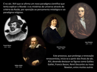 É no séc. XVII que se afirma um novo paradigma científico que tenta explicar o Mundo  e os mistérios do universo através do critério da Razão, por oposição ao pensamento mitológico e ao paradigma religioso. Este processo, que prolonga a renovação renascentista, inicia-se a partir dos finais do séc. XVI, devendo destacar-se figuras como Galileu Galilei, Francis Bacon, René Descartes ou Isaac Newton, entre muitos outros . René Descartes 1596 - 1650 Galileu Galilei 1564 - 1642 Isaac Newton 1643 - 1727 Francis Bacon 1561 - 1626 