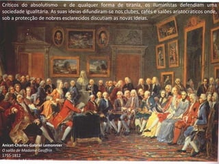 Críticos do absolutismo  e de qualquer forma de tirania, os iluministas defendiam uma sociedade igualitária. As suas ideias difundiram-se nos clubes, cafés e salões aristocráticos onde, sob a protecção de nobres esclarecidos discutiam as novas ideias. Anicet-Charles-Gabriel Lemonnier O salão de Madame Geoffrin 1755-1812 Château du Malmaison, Rueil 