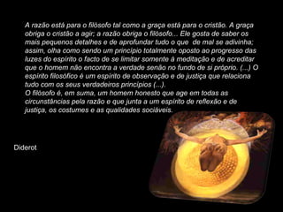 A razão está para o filósofo tal como a graça está para o cristão. A graça obriga o cristão a agir; a razão obriga o filósofo... Ele gosta de saber os mais pequenos detalhes e de aprofundar tudo o que  de mal se adivinha; assim, olha como sendo um princípio totalmente oposto ao progresso das luzes do espírito o facto de se limitar somente à meditação e de acreditar que o homem não encontra a verdade senão no fundo de si próprio. (...) O espírito filosófico é um espírito de observação e de justiça que relaciona tudo com os seus verdadeiros princípios (...). O filósofo é, em suma, um homem honesto que age em todas as circunstâncias pela razão e que junta a um espírito de reflexão e de justiça, os costumes e as qualidades sociáveis. Diderot 