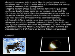 As nossas esperanças sobre o estado futuro da espécie humana podem reduzir-se a estes pontos importantes: a destruição da desigualdade entre os homens e, finalmente, o seu aperfeiçoamento. Chegará o momento em que o sol só iluminará homens livres que apenas obedecerão à razão; em que os tiranos e os escravos... já não existirão. Por uma escolha feliz, não só dos próprios conhecimentos mas também dos métodos de os ensinar; pode instruir-se a massa inteira dum povo acerca de tudo o que os homens têm necessidade de saber sobre economia, administração, indústria e direito... para serem senhores de si próprios. A igualdade de Instrução corrigiria a desigualdade das aptidões, assim como uma legislação preventiva diminuiria a desigualdade das riquezas, acele­raria o progresso das ciências e das artes, multiplicando os artistas num meio que lhes fosse favorável. O efeito seria um aumento de bem-estar para todos. Condorcet 