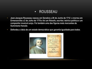 rousseauJean-Jacques Rousseau nasceu em Genebra a 28 de Junho de 1712  e morreu em Ermenonville a 2 de Julho de 1778 e foi um filósofo, escritor, teórico político e um compositor musical suíço. Foi também uma das figuras mais marcantes do Iluminismo francêsDefendeu a ideia de um estado democrático que garantia igualdade para todos.
