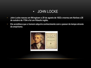 John lockeJohn Locke nasceu em Wringtown a 29 de agosto de 1632 e morreu em Harlow a 28 de outubro de 1704 e foi um filósofo inglês.Ele acreditava que o homem adquiria conhecimento com o passar do tempo através do empirismo.