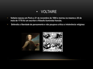 VoltaireVoltaire nasceu em Paris a 21 de novembro de 1694 e morreu na mesma a 30 de maio de 1778 foi um escritor e filósofo iluminista francês.Defendia a liberdade de pensamento e não poupava crítica a intolerância religiosa