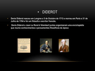 DiderotDenis Diderot nasceu em Langres a 5 de Outubro de 1713 e morreu em Paris a 31 de Julho de 1784 e foi um filósofo e escritor francês. Denis Diderot e Jean Le Rond d´Alembert juntos organizaram uma enciclopédia que reunia conhecimentos e pensamentos filosóficos da época
