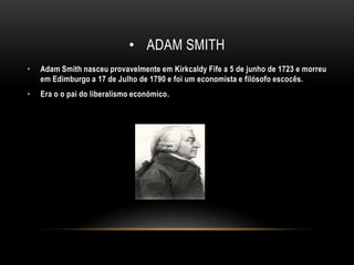 Adam smithAdam Smith nasceu provavelmente em Kirkcaldy Fife a 5 de junho de 1723 e morreu em Edimburgo a 17 de Julho de 1790 e foi um economista e filósofo escocês.Era o o pai do liberalismo económico.