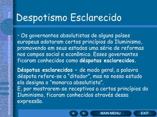 Despotismo Esclarecido Os governantes absolutistas de alguns países europeus adotaram certos princípios do Iluminismo, promovendo em seus estados uma série de reformas nos campos social e econômico. Esses governantes ficaram conhecidos como  déspotas esclarecidos. Déspotas esclarecidos –  de modo geral, a palavra déspota refere-se a “ditador”, mas no nosso estudo ela designa o “monarca absolutista”.  E, por mostrarem-se receptivos a certos princípios do Iluminismo, ficaram conhecidos através dessa expressão. 