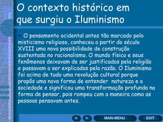 O contexto histórico em que surgiu o Iluminismo O pensamento ocidental antes tão marcado pelo misticismo religioso, conheceu a partir do século XVIII uma nova possibilidade de construção sustentada no racionalismo. O mundo físico e seus fenômenos deixavam de ser justificados pela religião e passavam a ser explicados pela razão. O Iluminismo foi acima de tudo uma revolução cultural porque propôs uma nova forma de entender  natureza e a sociedade e significou uma transformação profunda na forma de pensar, pois rompeu com a maneira como as pessoas pensavam antes. 