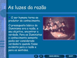 As luzes da razão O ser humano torna-se produtor do conhecimento. O pressuposto básico do Iluminismo era a razão, e seu objetivo, encontrar a verdade. Para os Iluministas o conhecimento somente podia ser considerado verdadeiro quando fosse evidente para a razão e para os sentidos. 