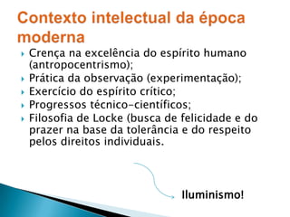 Crença na excelência do espírito humano (antropocentrismo);Prática da observação (experimentação);Exercício do espírito crítico;Progressos técnico-científicos;Filosofia de Locke (busca de felicidade e do prazer na base da tolerância e do respeito pelos direitos individuais.Iluminismo!Contexto intelectual da época moderna