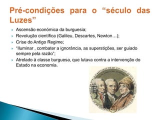 Ascensão económica da burguesia;Revolução científica (Galileu, Descartes, Newton…);Crise do Antigo Regime;“Iluminar , combater a ignorância, as superstições, ser guiado sempre pela razão”; Atrelado à classe burguesa, que lutava contra a intervenção do Estado na economia.Pré-condições para o “século das Luzes”