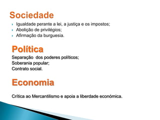 Igualdade perante a lei, a justiça e os impostos;Abolição de privilégios;Afirmação da burguesia.PolíticaSeparação  dos poderes políticos;Soberania popular;Contrato social.EconomiaCrítica ao Mercantilismo e apoia a liberdade económica.Sociedade