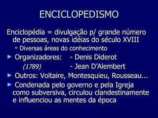 ENCICLOPEDISMO Enciclopédia = divulgação p/ grande número de pessoas, novas idéias do século XVIII Diversas áreas do conhecimento Organizadores:  - Denis Diderot (1789) - Jean D’Alembert Outros: Voltaire, Montesquieu, Rousseau... Condenada pelo governo e pela Igreja como subversiva, circulou clandestinamente e influenciou as mentes da época 