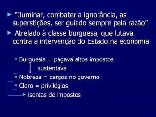 “ Iluminar, combater a ignorância, as superstições, ser guiado sempre pela razão” Atrelado à classe burguesa, que lutava contra a intervenção do Estado na economia Burguesia = pagava altos impostos sustentava Nobreza = cargos no governo Clero = privilégios isentas de impostos 