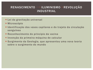 Lei da gravitação universalMicroscópioIdentificação dos vasos capilares e do trajeto da circulação sanguíneaReconhecimento do princípio da vacinaInvenção da primeira máquina de calcularSurgimento da Geologia, que apresentou uma nova teoria sobre o surgimento do mundoRenascimento      Iluminismo   Revolução Industrial