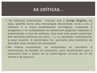  Os filósofos iluministas  viveram sob o Antigo Regime, ou seja, quando havia uma monarquia absolutista, onde o rei, a nobreza e o clero acumulavam privilégios, enquanto a burguesia e os camponeses se esfolavam pagando impostos e sustentando o luxo da nobreza, isso tudo sem poder participar das decisões políticas do reino – e, se opunham radicalmente a esse cenário. O iluminismo foi, portanto uma tentativa de derrubar esse modelo de sociedade.Na esfera econômica, os iluministas se opunham à intervenção do Estado na economia, pois acreditavam que a economia tem o poder de se autorregular através da lei da oferta e da procura.As críticas...