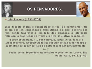 John Locke – (1632-1704)Esse filósofo inglês é considerado o “pai do iluminismo”. Na esfera política, condenava o absolutismo e o direito divino dos reis, sendo favorável à liberdade dos cidadãos, à tolerância religiosa, à propriedade privada e à livre- iniciativa econômica.“Sendo os homens, (...) por natureza, todos livres, iguais e independentes, ninguém pode ser expulso de sua propriedade e submetido ao poder político de outrem sem dar consentimento. (...)”Locke, John. Segundo tratado sobre o governo. In: Locke. São Paulo, Abril, 1978. p. 43.Os pensadores...