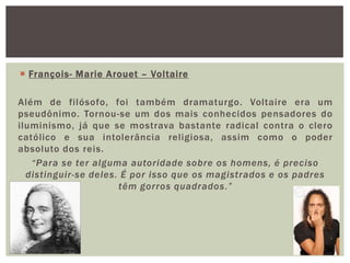 François- Marie Arouet – Voltaire Além de filósofo, foi também dramaturgo. Voltaire era um pseudônimo. Tornou-se um dos mais conhecidos pensadores do iluminismo, já que se mostrava bastante radical contra o clero católico e sua intolerância religiosa, assim como o poder absoluto dos reis. “Para se ter alguma autoridade sobre os homens, é preciso distinguir-se deles. É por isso que os magistrados e os padres têm gorros quadrados.”