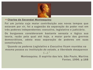 Charles de Secondat Montesquieu Foi um jurista cuja maior contribuição aos novos tempos que estavam por vir, foi a sugestão da separação do poder real em três poderes independentes: executivo, legislativo e judiciário. Os burgueses consideraram bastante sensata e lógica sua teoria, razão pela qual até hoje, a maior parte dos gvernosdemocráticos, adota essa separação de poderes em suas constituições.“Quando os poderes Legislativo e Executivo ficam reunidos na mesma pessoa ou instituição do estado, a liberdade desaparece (...).”Montesquieu. O espírito das leis. São Paulo, Martins Fontes, 1996. p.168