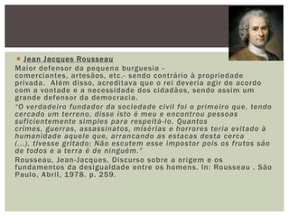 Jean Jacques RousseauMaior defensor da pequena burguesia -  comerciantes, artesãos, etc.- sendo contrário à propriedade privada.  Além disso, acreditava que o rei deveria agir de acordo com a vontade e a necessidade dos cidadãos, sendo assim um grande defensor da democracia.“O verdadeiro fundador da sociedade civil foi o primeiro que, tendo cercado um terreno, disse isto é meu e encontrou pessoas suficientemente simples para respeitá-lo. Quantos crimes, guerras, assassinatos, misérias e horrores teria evitado à humanidade aquele que, arrancando as estacas desta cerca (...), tivesse gritado: Não escutem esse impostor pois os frutos são de todos e a terra é de ninguém.”Rousseau, Jean-Jacques. Discurso sobre a origem e os fundamentos da desigualdade entre os homens. In: Rousseau . São Paulo, Abril, 1978. p. 259.