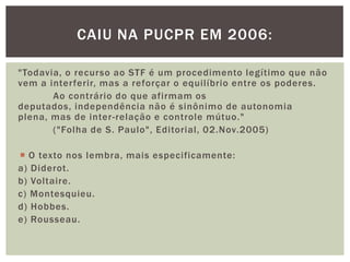 "Todavia, o recurso ao STF é um procedimento legítimo que não vem a interferir, mas a reforçar o equilíbrio entre os poderes. 	Ao contrário do que afirmam os deputados, independência não é sinônimo de autonomia plena, mas de inter-relação e controle mútuo." 	("Folha de S. Paulo", Editorial, 02.Nov.2005)O texto nos lembra, mais especificamente:a) Diderot.b) Voltaire.c) Montesquieu.d) Hobbes.e) Rousseau.Caiu na Pucpr em 2006: