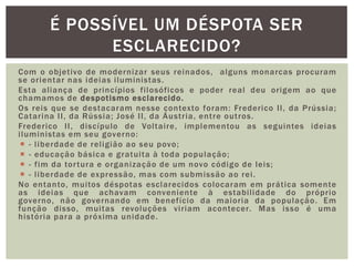 Com o objetivo de modernizar seus reinados,  alguns monarcas procuram se orientar nas ideias iluministas. Esta aliança de princípios filosóficos e poder real deu origem ao que chamamos de despotismo esclarecido.Os reis que se destacaram nesse contexto foram: Frederico II, da Prússia; Catarina II, da Rússia; José II, da Áustria, entre outros.Frederico II, discípulo de Voltaire, implementou as seguintes ideias iluministas em seu governo:- liberdade de religião ao seu povo;- educação básica e gratuita à toda população;- fim da tortura e organização de um novo código de leis;- liberdade de expressão, mas com submissão ao rei.No entanto, muitos déspotas esclarecidos colocaram em prática somente as ideias que achavam conveniente à estabilidade do próprio governo, não governando em benefício da maioria da população. Em função disso, muitas revoluções viriam acontecer. Mas isso é uma história para a próxima unidade.É possível um déspota ser esclarecido?