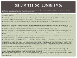 Os pensadores iluministas teorizavam, debatiam e concluíam que somente a partir do uso da razão, os homens atingiriam o progresso político, social, material etc."Para a maior parte dos filósofos iluministas à mulher faltava a razão ou, na melhor das hipóteses, possuíam um raciocínio inferior.Segundo eles, não existem mulheres capazes de invenção, elas estão excluídas da genialidade, ainda que possam ter acesso e algum sucesso no campo da literatura e em certas ciências menores.Essa incapacidade é baseada numa psicologia "natural”. A mulher é um ser da paixão e da imaginação, não do conceito.Rousseau até acreditava que a mulher não fosse totalmente desprovida de razão, mas essa faculdade é, na mulher, mais simples e elementar do que nos homens e devem cultiva-la apenas para assegurar o cumprimento de seus deveres naturais (obedecer ao marido, ser-lhe fiel, cuidar da casa e dos filhos etc.).Segundo Rousseau, a mulher mantém-se perpetuamente na infância; ela é incapaz de ver tudo que é exterior ao mundo fechado da domesticidade que a natureza lhe legou, e daí resulta que ela não pode praticar as "ciências exatas".A única ciência, para além dos seus deveres domésticos, que ela deve conhecer é a dos homens que a rodeiam e,  essencialmente, a do seu marido, e que é baseada no sentimento.O mundo doméstico – afirma Rousseau – é o livro das mulheres, e não há necessidade de qualquer outra leitura. A incapacidade de raciocinar como o homem gera na mulher a impossibilidade de compreenderem assuntos de ordem religiosa: é por essa razão que a filha deve ter a religião do pai e toda a mulher a do seu marido. A procura das verdades abstratas e especulativas, os estudos filosóficos e matemáticos não estão ao alcance do raciocínio das mulheres. Os seus estudos devem estar relacionados á prática; a elas cabe aplicar as soluções e propostas que o homem, com sua mente privilegiada, descobriu.Uma das preocupações do "século das luzes" é pensar a diferença feminina, diferença sempre marcada pela inferioridade. Trata-se de conferir ás mulheres apenas papéis sociais: esposa, mãe, dona de casa.....É por essa função doméstica que a mulher pode, de algum modo, ser cidadã.Mas cidadã sem a competência para se envolver em política, cuja análise só poderia estar ao alcance dos homens. Podemos dizer que a ideologia mais representativa do século XVIII consiste em considerar que o homem é a causa final da mulher.Os limites do iluminismo: