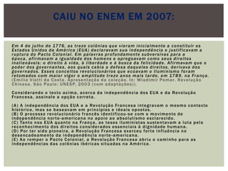 Em 4 de julho de 1776, as treze colônias que vieram inicialmente a constituir os Estados Unidos da América (EUA) declaravam sua independência e justificavam a ruptura do Pacto Colonial. Em palavras profundamente subversivas para a época, afirmavam a igualdade dos homens e apregoavam como seus direitos inalienáveis: o direito à vida, à liberdade e à busca da felicidade. Afirmavam que o poder dos governantes, aos quais cabia a defesa daqueles direitos, derivava dos governados. Esses conceitos revolucionários que ecoavam o Iluminismo foram retomados com maior vigor e amplitude treze anos mais tarde, em 1789, na França. (Emília Viotti da Costa. Apresentação da coleção. In: Wladimir Pomar. Revolução Chinesa. São Paulo: UNESP, 2003 (com adaptações)). Considerando o texto acima, acerca da independência dos EUA e da Revolução Francesa, assinale a opção correta. (A) A independência dos EUA e a Revolução Francesa integravam o mesmo contexto histórico, mas se baseavam em princípios e ideais opostos. (B) O processo revolucionário francês identificou-se com o movimento de independência norte-americana no apoio ao absolutismo esclarecido. (C) Tanto nos EUA quanto na França, as teses iluministas sustentavam a luta pelo reconhecimento dos direitos considerados essenciais à dignidade humana. (D) Por ter sido pioneira, a Revolução Francesa exerceu forte influência no desencadeamento da independência norte-americana. (E) Ao romper o Pacto Colonial, a Revolução Francesa abriu o caminho para as independências das colônias ibéricas situadas na América.Caiu no Enem em 2007: