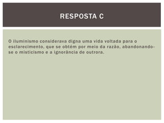 O iluminismo considerava digna uma vida voltada para o esclarecimento, que se obtém por meio da razão, abandonando-se o misticismo e a ignorância de outrora.Resposta C