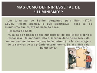    Um jornalista de Berlim perguntou para Kant (1724-1804), filósofo alemão, o que significava  esse tal de iluminismo que estava na boca do povo.   Resposta de Kant:“A saída do homem de sua minoridade, do qual é ele próprio o responsável. Minoridade, isto é, incapacidade de se servir do seu entendimento sem a direção de outrem (...) Tem a coragem de te servires do teu próprio entendimento. Eis aí a divisa do Iluminismo.”Mas como definir esse tal de “iluminismo”?