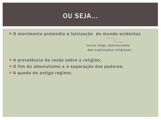 O movimento pretendia a laicização  do mundo ocidental;                                                                     tornar leigo, desvinculado                                                                      das explicações religiosas.A prevalência da razão sobre a religião;O fim do absolutismo e a separação dos poderes;A queda do antigo regime;Ou seja...