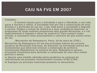Cidadãos:	O homem nasceu para a felicidade e para a liberdade, e em toda parte é escravo e infeliz. A sociedade tem por fim a conservação de seus direitos e a perfeição do seu ser, e por toda parte a sociedade o degrada e oprime. Chegou o tempo de chamá-la a seus verdadeiros destinos; os progressos da razão humana prepararam esta grande Revolução, e a vós especialmente é imposto o dever de acelerá-la. Para cumprir vossa missão, é necessário fazer precisamente o contrário do que existiu antes de vós.	(Maximilien de Robespierre. Paris, 10 de maio de 1793.)Maximiliende Robespierre foi um dos principais líderes da corrente jacobina da Revolução Francesa. Ao discursar na Convenção acerca dos fundamentos que deveriam orientar a elaboração da primeira Constituição Republicana na história do país, Robespierre aplicou princípios iluministas para defender a construção de uma nova ordem política e social.a) Aponte uma medida adotada pelos jacobinos no contexto da radicalização do processo revolucionário francês (1792-1794).b) Explique um princípio iluminista presente no documento.Caiu na FVG em 2007