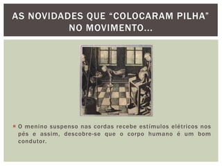 O menino suspenso nas cordas recebe estímulos elétricos nos pés e assim, descobre-se que o corpo humano é um bom condutor. As novidades que “colocaram pilha” no movimento...